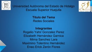 Universidad Autónoma del Estado de Hidalgo
Escuela Superior Huejutla
Titulo del Tema
Redes Sociales
Integrantes
Rogelio Yahir Gonzalez Perez
Elizabeth Hernández Garnica
Mirna Sanchez Lara
Maximino Tolentino Hernández
Eneo Erick Zerón Flores
 