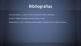 Bibliografías
Cervantes Gomez, J. C. (2012). Derecho Parlamentario. México: Serie Roja.
De Pina, R. (2000). Diccionario de Derecho. México: Porrúa.
Dehesa Davila, G. (2011.). Etimología Jurídica. México.: Suprema Corte de Justicia de la Nación.
 
