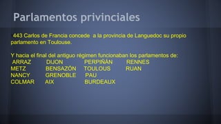 Parlamentos privinciales
1443 Carlos de Francia concede a la provincia de Languedoc su propio
parlamento en Toulouse.
Y hacia el final del antiguo régimen funcionaban los parlamentos de:
ARRAZ DIJON PERPIÑÁN RENNES
METZ BENSAZÓN TOULOUS RUAN
NANCY GRENOBLE PAU
COLMAR AIX BURDEAUX
 