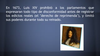 En 1673, Luis XIV prohibió a los parlamentos que
expresaran todo tipo de disconformidad antes de registrar
los edictos reales (el "derecho de reprimenda"), y limitó
sus poderes durante todo su reinado.
 
