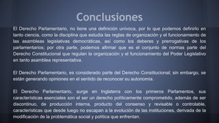 Conclusiones
El Derecho Parlamentario, no tiene una definición unívoca, por lo que podemos definirlo en
tanto ciencia, como la disciplina que estudia las reglas de organización y el funcionamiento de
las asambleas legislativas democráticas, así como los deberes y prerrogativas de los
parlamentarios; por otra parte, podemos afirmar que es el conjunto de normas parte del
Derecho Constitucional que regulan la organización y el funcionamiento del Poder Legislativo
en tanto asamblea representativa.
El Derecho Parlamentario, es considerado parte del Derecho Constitucional; sin embargo, se
están generando opiniones en el sentido de reconocer su autonomía.
El Derecho Parlamentario, surge en Inglaterra con los primeros Parlamentos, sus
características esenciales son el ser un derecho políticamente comprometido, además de ser
discontinuo, de producción interna, producto del consenso y revisable o controlable,
características que desde luego no escapan a la evolución de las instituciones, derivada de la
modificación de la problemática social y política que enfrentan.
 