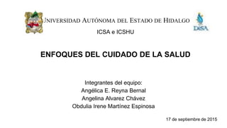 UNIVERSIDAD AUTÓNOMA DEL ESTADO DE HIDALGO
ICSA e ICSHU
Integrantes del equipo:
Angélica E. Reyna Bernal
Angelina Alvarez Chávez
Obdulia Irene Martínez Espinosa
17 de septiembre de 2015
ENFOQUES DEL CUIDADO DE LA SALUD
 