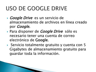  Google Drive es un servicio de
almacenamiento de archivos en línea creado
por Google.
Para disponer de Google Drive sólo es
necesario tener una cuenta de correo
electrónico de Google.
Servicio totalmente gratuito y cuenta con 5
Gigabytes de almacenamiento gratuito para
guardar toda la información.