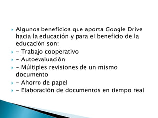  Algunos beneficios que aporta Google Drive
hacia la educación y para el beneficio de la
educación son:
- Trabajo cooperativo
- Autoevaluación
- Múltiples revisiones de un mismo
documento
- Ahorro de papel
- Elaboración de documentos en tiempo real
