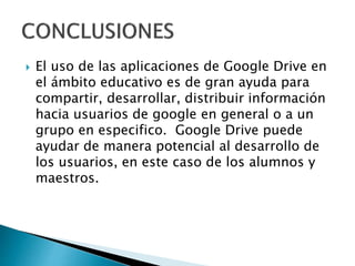  El uso de las aplicaciones de Google Drive en
el ámbito educativo es de gran ayuda para
compartir, desarrollar, distribuir información
hacia usuarios de google en general o a un
grupo en especifico. Google Drive puede
ayudar de manera potencial al desarrollo de
los usuarios, en este caso de los alumnos y
maestros.