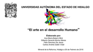 “El arte en el desarrollo Humano”
UNIVERSIDAD AUTÓNOMA DEL ESTADO DE HIDALGO
Elaborado por:
Ana María Bolarín Miró
Gilberto Gerardo Muñoz Mares
Félix Sánchez De Jesús
Carlos Andrés Galán Vidal
Mineral de la Reforma, Hidalgo a 26 de Febrero de 2016
 