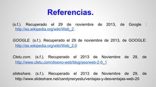 Referencias.
(s.f.). Recuperado el 29 de noviembre
http://es.wikipedia.org/wiki/Web_2.

de

2013,

de

Google

:

GOOGLE. (s.f.). Recuperado el 29 de noviembre de 2013, de GOOGLE:
http://es.wikipedia.org/wiki/Web_2.0
Cletu.com. (s.f.). Recuperado el 2013 de Noviembre
http://www.cletu.com/diseno-web/blog/seo/web-2-0_1

de

29,

de

slideshare. (s.f.). Recuperado el 2013 de Noviembre de 29, de
http://www.slideshare.net/candyneryeslu/ventajas-y-desventajas-web-20

 
