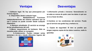 Ventajas

Desventajas

· 1.-Software legal: No hay que preocuparse por

1.-Información privada a terceros: Generalmente no

licencia alguna.
2.- Disponibles desde cualquier lugar.
3.Multiplataforma: Funcionan
independientemente del sistema operativo que se
use e incluso se puede acceder desde cualquier
dispositivo.
4.-Siempre actualizado: El servicio se encarga
de las actualizaciones del soft.
5.-Menor requerimiento de hardware: Sólo se
necesita poder utilizar un navegador.
6.-Colaboración: Pueden trabajar varias
personas a la vez y desde diferentes lugares del
mundo.

se sabe en manos de quién caen los datos ni qué uso
se va a hacer de ellos.
2.-Cambios en las condiciones del servicio: Puede
que el servicio sea gratis hoy y mañana no.
3.- Copias de seguridad: Si bien es posible que
tengan mejores copias de los datos nuestros, nadie lo
garantiza

 