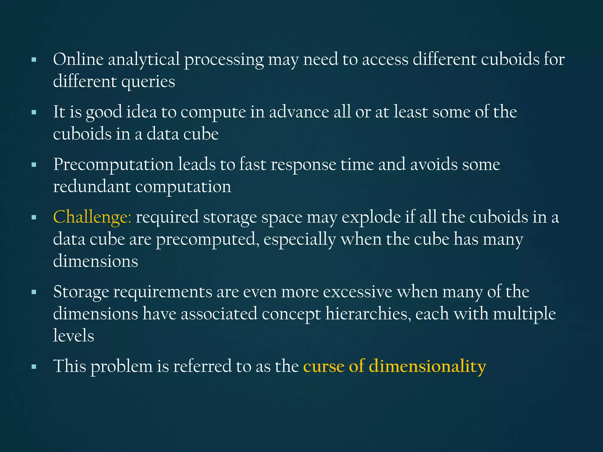 ▪ Online analytical processing may need to access different cuboids for
different queries
▪ It is good idea to compute in advance all or at least some of the
cuboids in a data cube
▪ Precomputation leads to fast response time and avoids some
redundant computation
▪ Challenge: required storage space may explode if all the cuboids in a
data cube are precomputed, especially when the cube has many
dimensions
▪ Storage requirements are even more excessive when many of the
dimensions have associated concept hierarchies, each with multiple
levels
▪ This problem is referred to as the curse of dimensionality
 