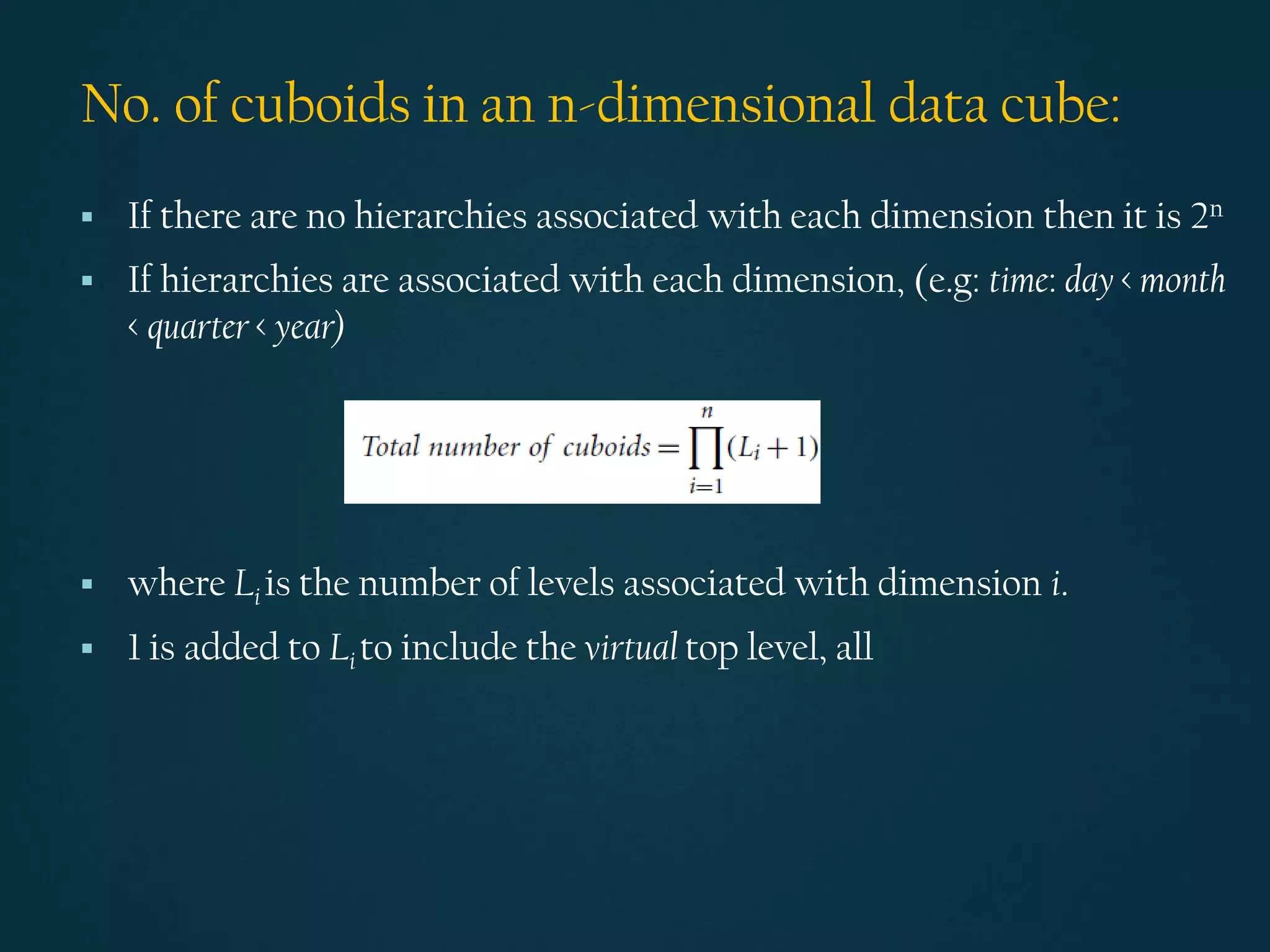 No. of cuboids in an n-dimensional data cube:
▪ If there are no hierarchies associated with each dimension then it is 2n
▪ If hierarchies are associated with each dimension, (e.g: time: day < month
< quarter < year)
▪ where Li is the number of levels associated with dimension i.
▪ 1 is added to Li to include the virtual top level, all
 