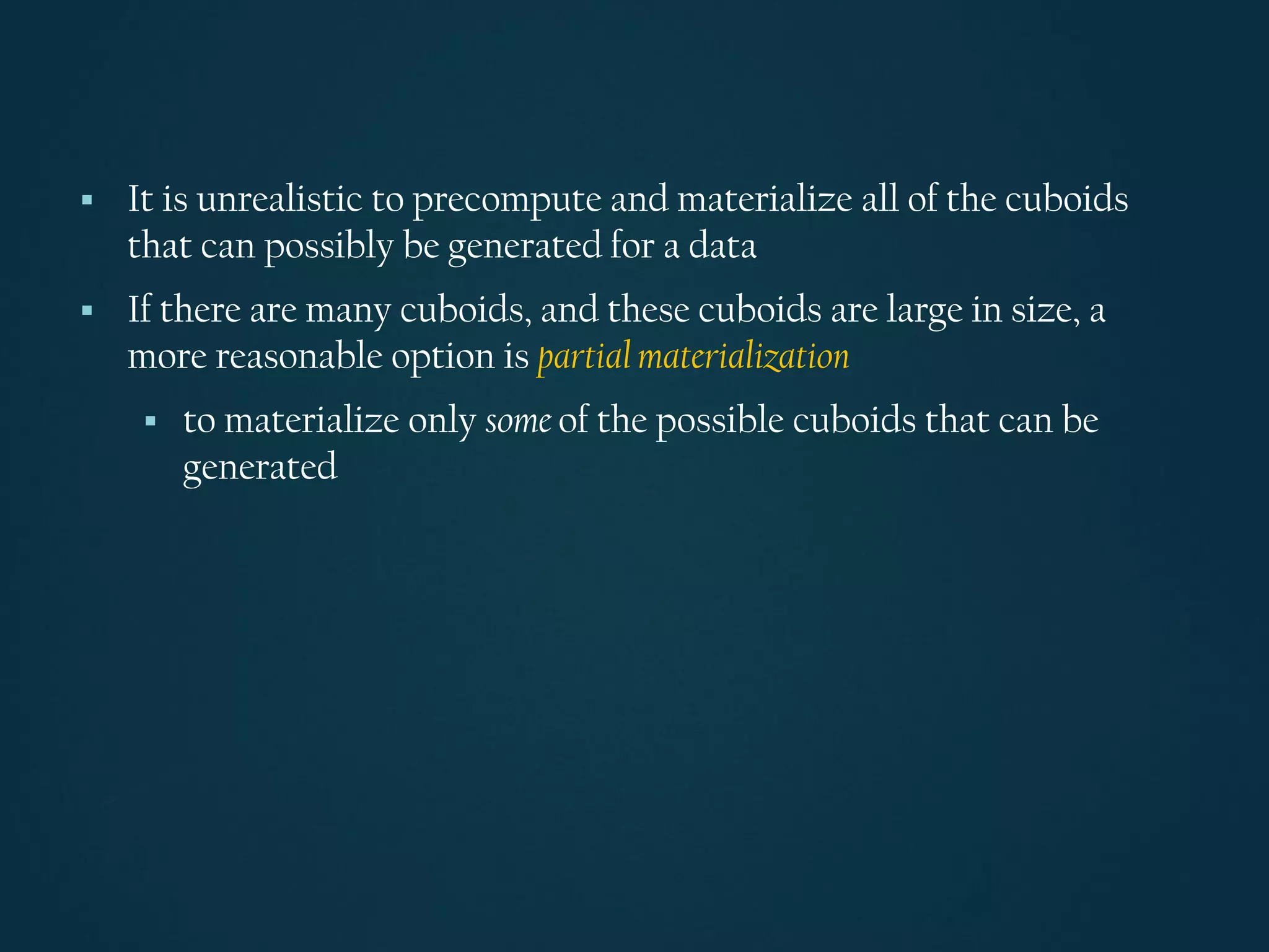 ▪ It is unrealistic to precompute and materialize all of the cuboids
that can possibly be generated for a data
▪ If there are many cuboids, and these cuboids are large in size, a
more reasonable option is partial materialization
▪ to materialize only some of the possible cuboids that can be
generated
 