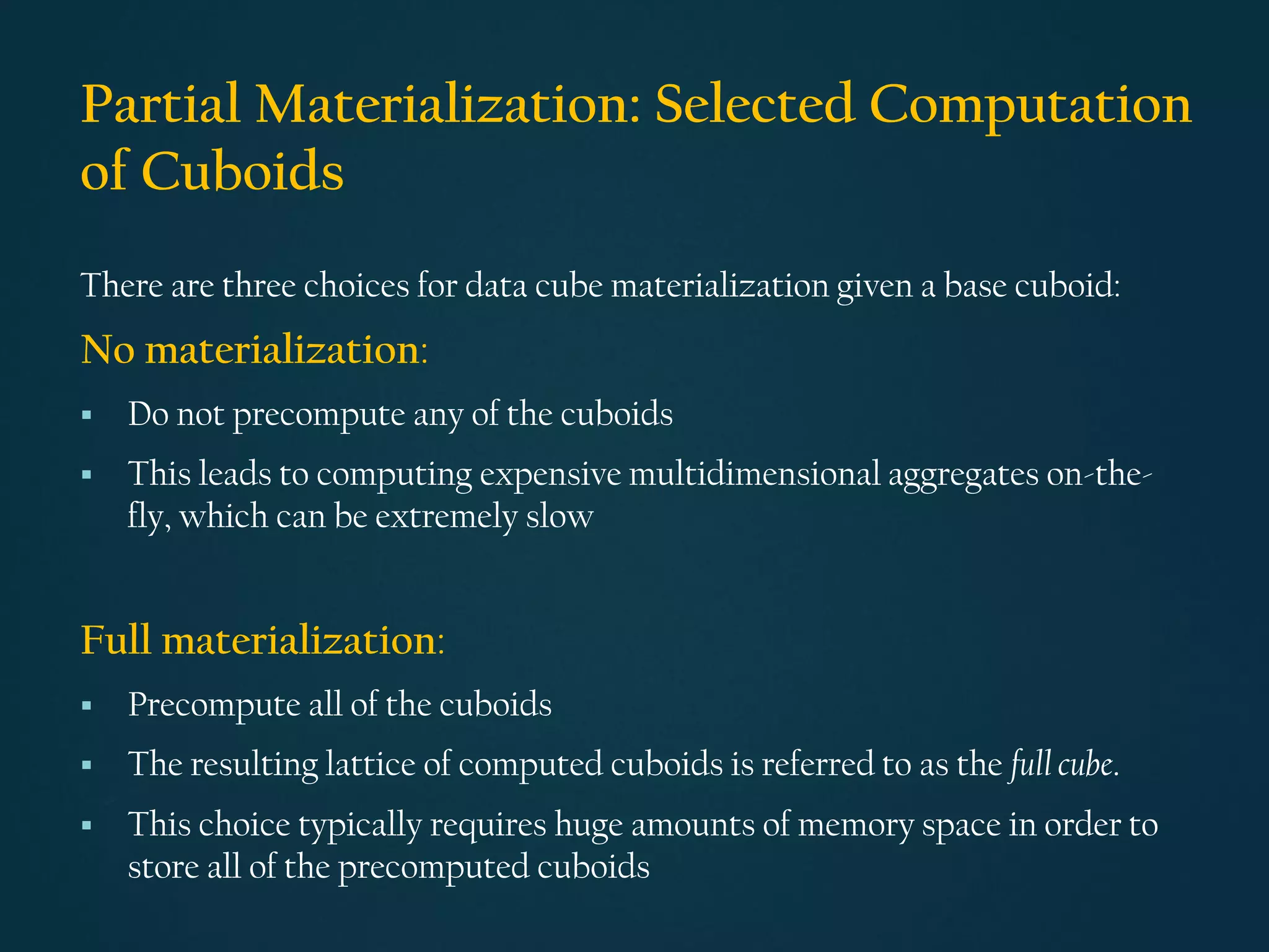 Partial Materialization: Selected Computation
of Cuboids
There are three choices for data cube materialization given a base cuboid:
No materialization:
▪ Do not precompute any of the cuboids
▪ This leads to computing expensive multidimensional aggregates on-the-
fly, which can be extremely slow
Full materialization:
▪ Precompute all of the cuboids
▪ The resulting lattice of computed cuboids is referred to as the full cube.
▪ This choice typically requires huge amounts of memory space in order to
store all of the precomputed cuboids
 