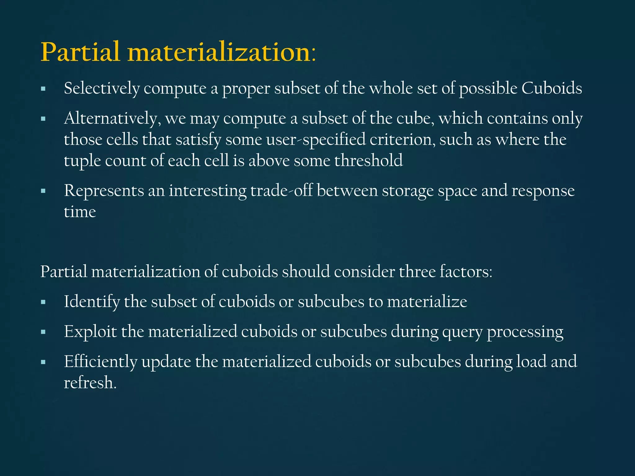 Partial materialization:
▪ Selectively compute a proper subset of the whole set of possible Cuboids
▪ Alternatively, we may compute a subset of the cube, which contains only
those cells that satisfy some user-specified criterion, such as where the
tuple count of each cell is above some threshold
▪ Represents an interesting trade-off between storage space and response
time
Partial materialization of cuboids should consider three factors:
▪ Identify the subset of cuboids or subcubes to materialize
▪ Exploit the materialized cuboids or subcubes during query processing
▪ Efficiently update the materialized cuboids or subcubes during load and
refresh.
 