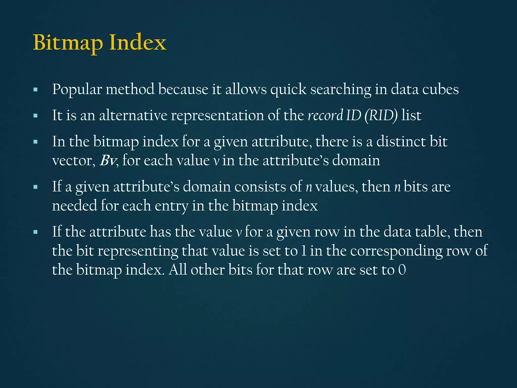 Bitmap Index
▪ Popular method because it allows quick searching in data cubes
▪ It is an alternative representation of the record ID (RID) list
▪ In the bitmap index for a given attribute, there is a distinct bit
vector, Bv, for each value v in the attribute’s domain
▪ If a given attribute’s domain consists of n values, then n bits are
needed for each entry in the bitmap index
▪ If the attribute has the value v for a given row in the data table, then
the bit representing that value is set to 1 in the corresponding row of
the bitmap index. All other bits for that row are set to 0
 