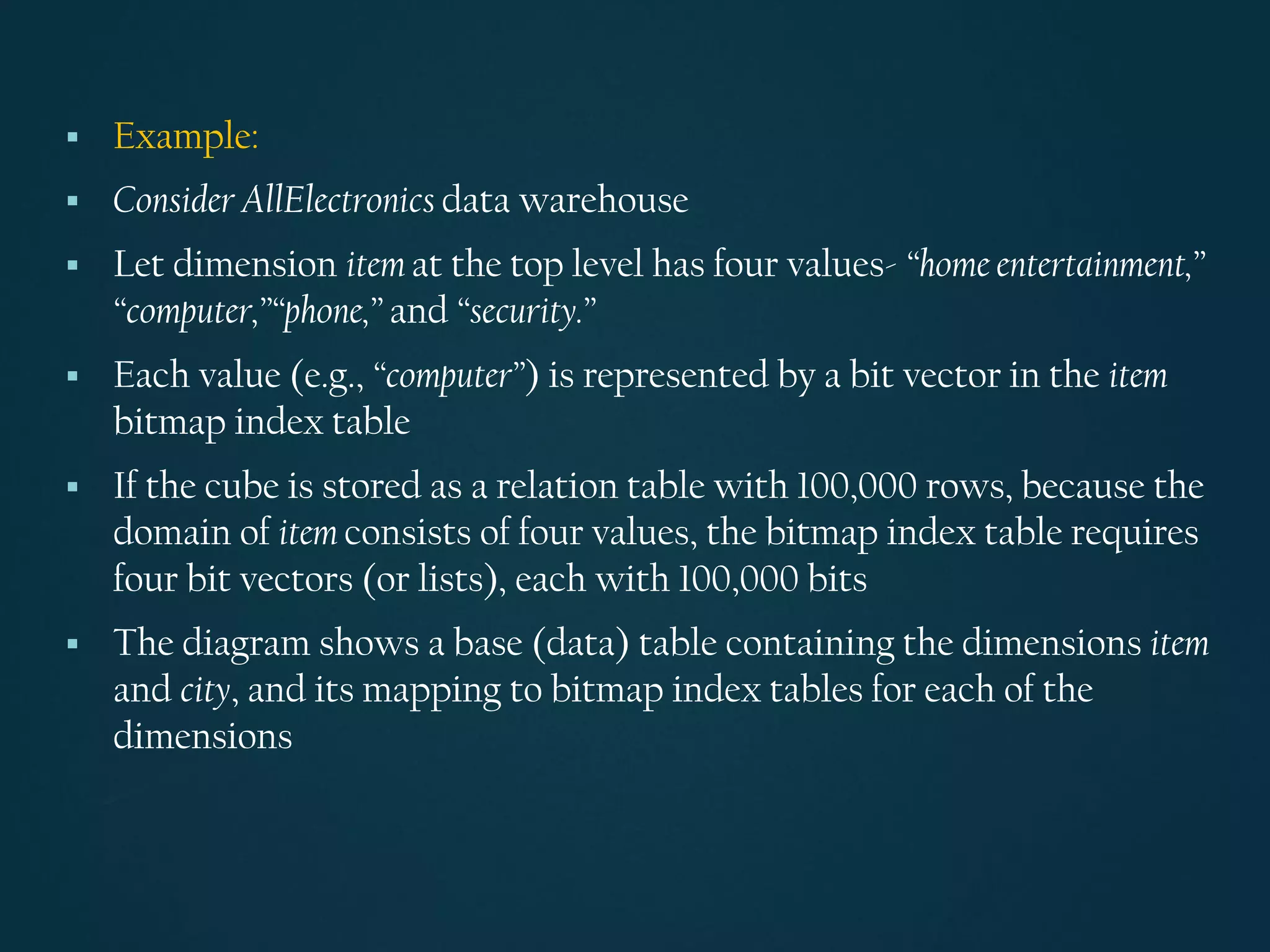 ▪ Example:
▪ Consider AllElectronics data warehouse
▪ Let dimension item at the top level has four values- “home entertainment,”
“computer,”“phone,” and “security.”
▪ Each value (e.g., “computer”) is represented by a bit vector in the item
bitmap index table
▪ If the cube is stored as a relation table with 100,000 rows, because the
domain of item consists of four values, the bitmap index table requires
four bit vectors (or lists), each with 100,000 bits
▪ The diagram shows a base (data) table containing the dimensions item
and city, and its mapping to bitmap index tables for each of the
dimensions
 