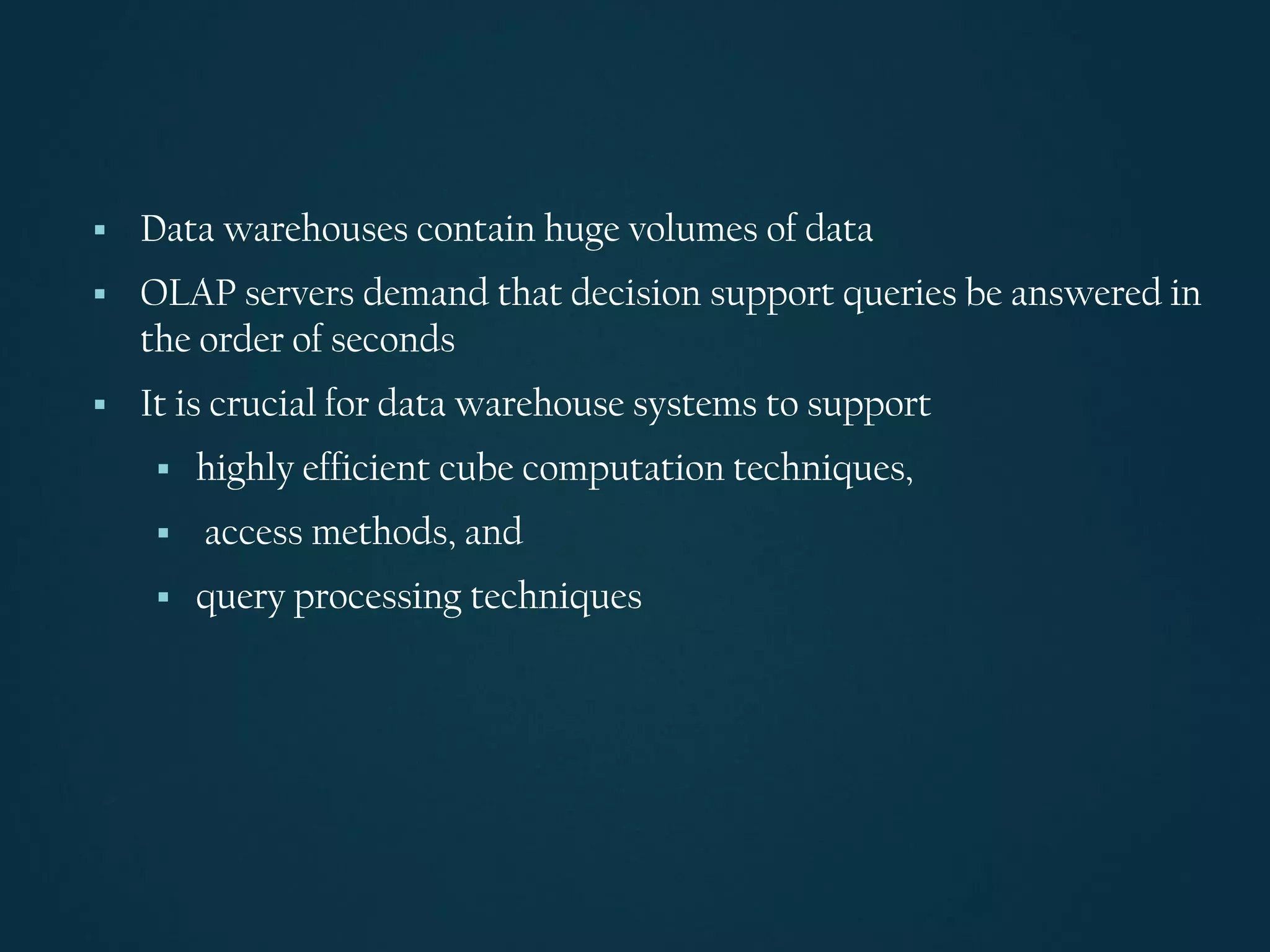 ▪ Data warehouses contain huge volumes of data
▪ OLAP servers demand that decision support queries be answered in
the order of seconds
▪ It is crucial for data warehouse systems to support
▪ highly efficient cube computation techniques,
▪ access methods, and
▪ query processing techniques
 