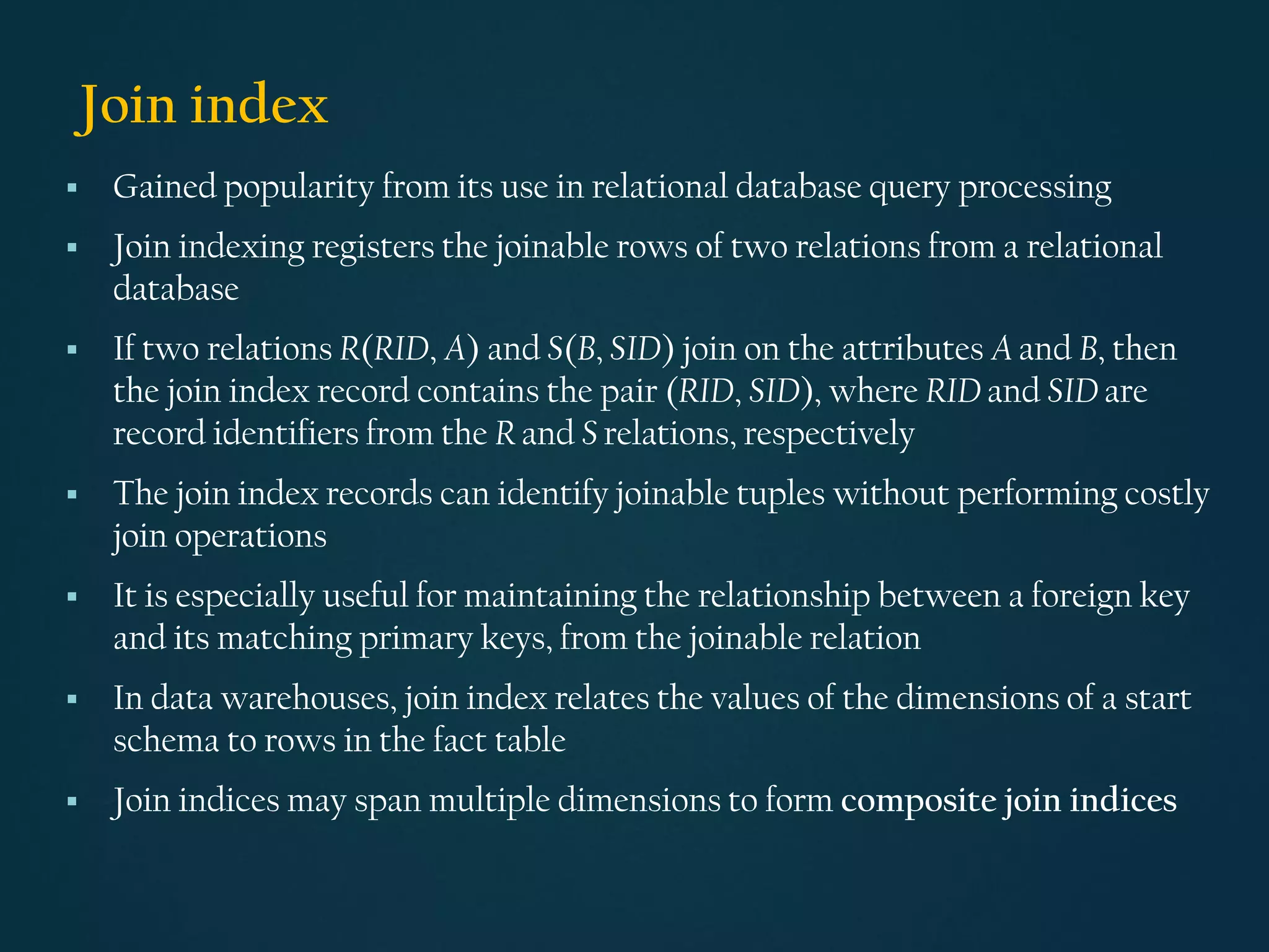 Join index
▪ Gained popularity from its use in relational database query processing
▪ Join indexing registers the joinable rows of two relations from a relational
database
▪ If two relations R(RID, A) and S(B, SID) join on the attributes A and B, then
the join index record contains the pair (RID, SID), where RID and SID are
record identifiers from the R and S relations, respectively
▪ The join index records can identify joinable tuples without performing costly
join operations
▪ It is especially useful for maintaining the relationship between a foreign key
and its matching primary keys, from the joinable relation
▪ In data warehouses, join index relates the values of the dimensions of a start
schema to rows in the fact table
▪ Join indices may span multiple dimensions to form composite join indices
 