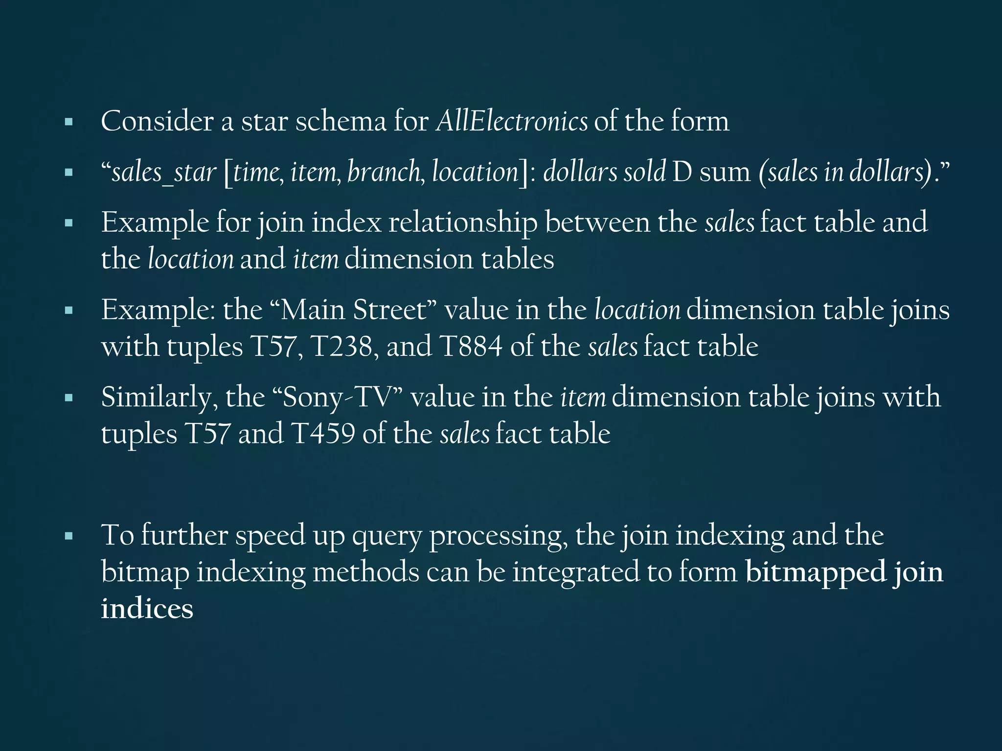 ▪ Consider a star schema for AllElectronics of the form
▪ “sales_star [time, item, branch, location]: dollars sold D sum (sales in dollars).”
▪ Example for join index relationship between the sales fact table and
the location and item dimension tables
▪ Example: the “Main Street” value in the location dimension table joins
with tuples T57, T238, and T884 of the sales fact table
▪ Similarly, the “Sony-TV” value in the item dimension table joins with
tuples T57 and T459 of the sales fact table
▪ To further speed up query processing, the join indexing and the
bitmap indexing methods can be integrated to form bitmapped join
indices
 
