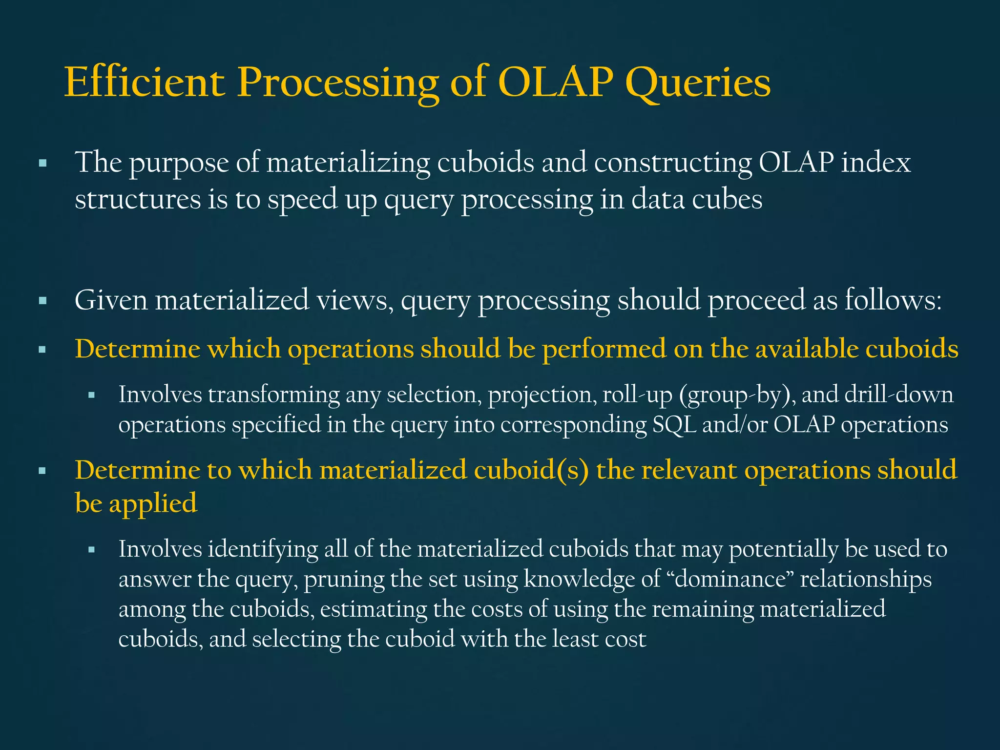 Efficient Processing of OLAP Queries
▪ The purpose of materializing cuboids and constructing OLAP index
structures is to speed up query processing in data cubes
▪ Given materialized views, query processing should proceed as follows:
▪ Determine which operations should be performed on the available cuboids
▪ Involves transforming any selection, projection, roll-up (group-by), and drill-down
operations specified in the query into corresponding SQL and/or OLAP operations
▪ Determine to which materialized cuboid(s) the relevant operations should
be applied
▪ Involves identifying all of the materialized cuboids that may potentially be used to
answer the query, pruning the set using knowledge of “dominance” relationships
among the cuboids, estimating the costs of using the remaining materialized
cuboids, and selecting the cuboid with the least cost
 