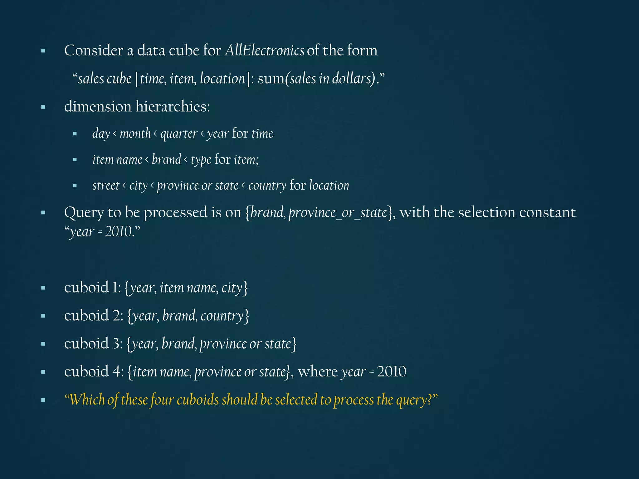 ▪ Consider a data cube for AllElectronicsof the form
“sales cube [time, item, location]: sum(sales in dollars).”
▪ dimension hierarchies:
▪ day < month < quarter < year for time
▪ item name < brand < type for item;
▪ street < city < province or state < country for location
▪ Query to be processed is on {brand, province_or_state}, with the selection constant
“year = 2010.”
▪ cuboid 1: {year, item name, city}
▪ cuboid 2: {year, brand, country}
▪ cuboid 3: {year, brand, provinceor state}
▪ cuboid 4: {item name, provinceor state}, where year = 2010
▪ “Whichof these four cuboidsshould be selected to process the query?”
 