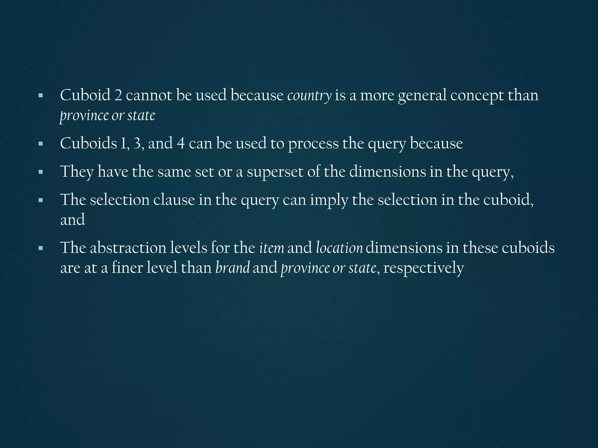 ▪ Cuboid 2 cannot be used because country is a more general concept than
province or state
▪ Cuboids 1, 3, and 4 can be used to process the query because
▪ They have the same set or a superset of the dimensions in the query,
▪ The selection clause in the query can imply the selection in the cuboid,
and
▪ The abstraction levels for the item and location dimensions in these cuboids
are at a finer level than brand and province or state, respectively
 