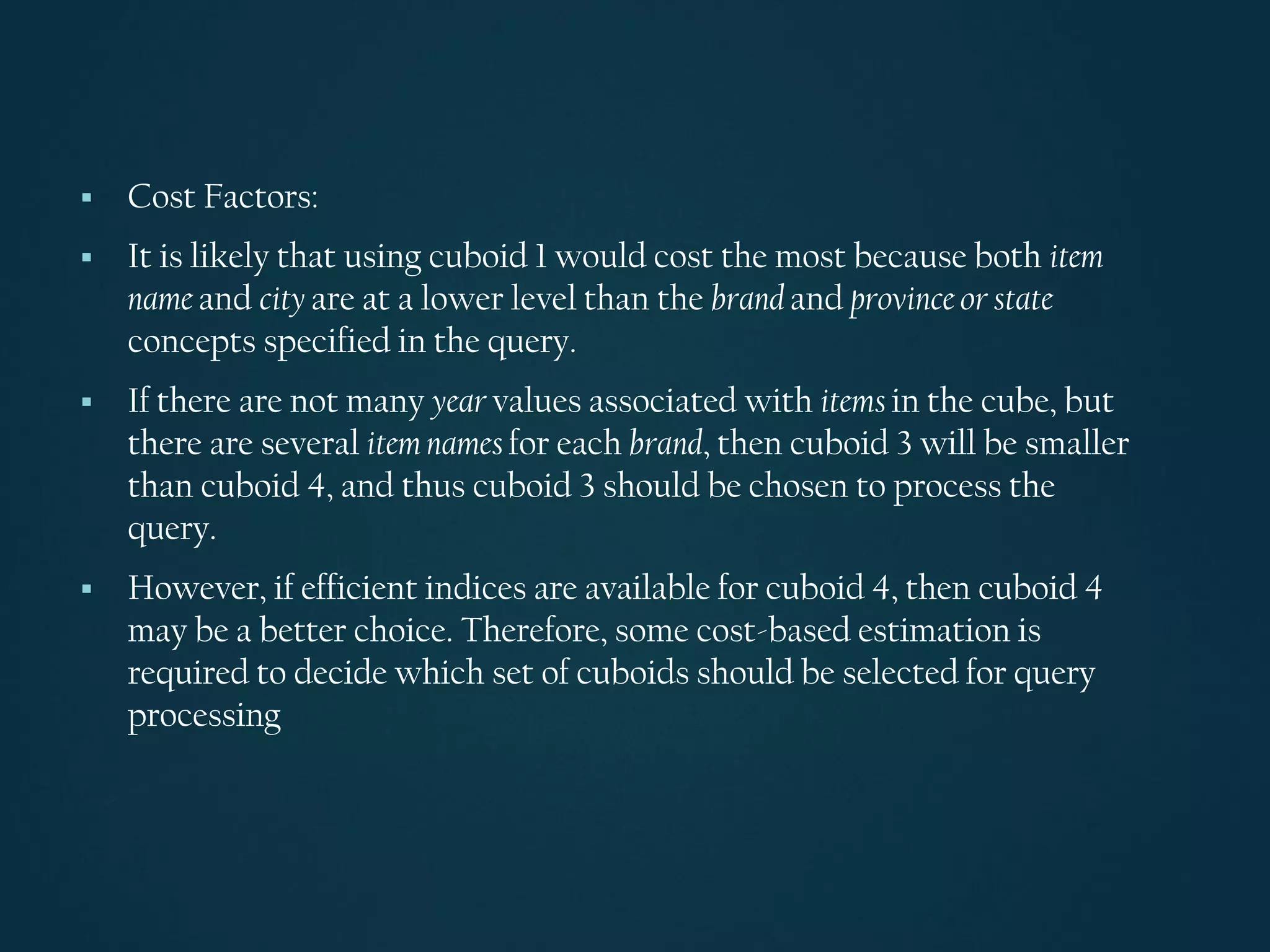 ▪ Cost Factors:
▪ It is likely that using cuboid 1 would cost the most because both item
name and city are at a lower level than the brand and province or state
concepts specified in the query.
▪ If there are not many year values associated with items in the cube, but
there are several item names for each brand, then cuboid 3 will be smaller
than cuboid 4, and thus cuboid 3 should be chosen to process the
query.
▪ However, if efficient indices are available for cuboid 4, then cuboid 4
may be a better choice. Therefore, some cost-based estimation is
required to decide which set of cuboids should be selected for query
processing
 