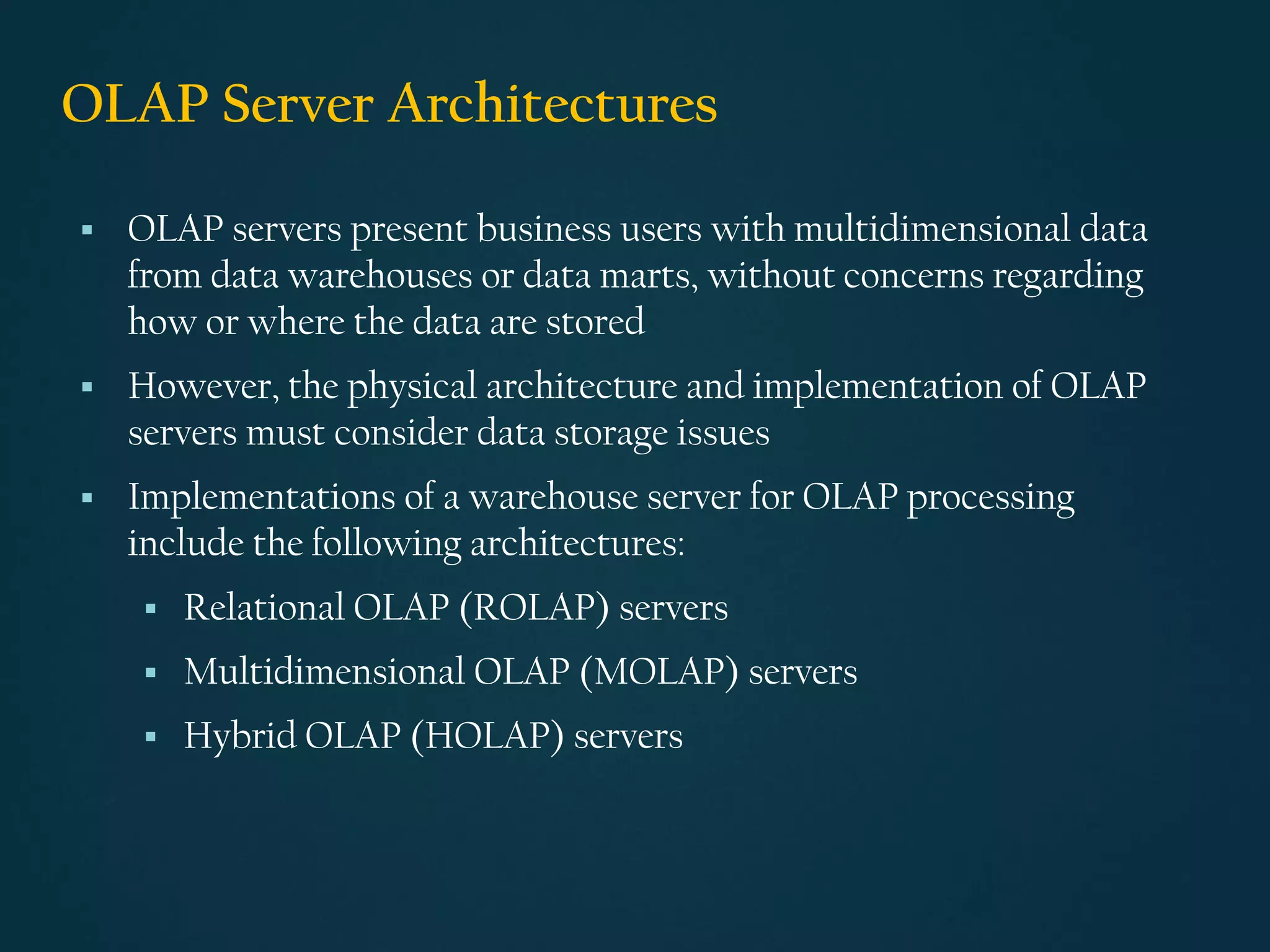 OLAP Server Architectures
▪ OLAP servers present business users with multidimensional data
from data warehouses or data marts, without concerns regarding
how or where the data are stored
▪ However, the physical architecture and implementation of OLAP
servers must consider data storage issues
▪ Implementations of a warehouse server for OLAP processing
include the following architectures:
▪ Relational OLAP (ROLAP) servers
▪ Multidimensional OLAP (MOLAP) servers
▪ Hybrid OLAP (HOLAP) servers
 