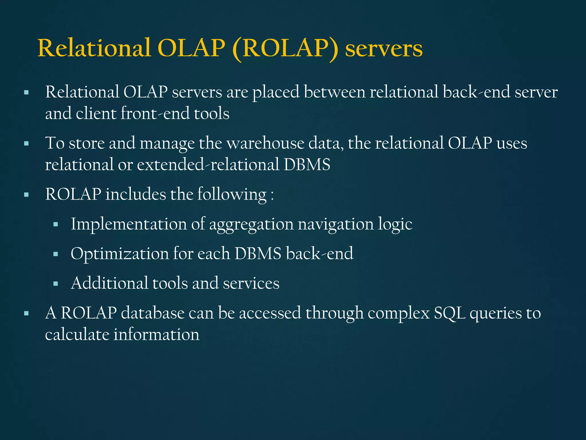 Relational OLAP (ROLAP) servers
▪ Relational OLAP servers are placed between relational back-end server
and client front-end tools
▪ To store and manage the warehouse data, the relational OLAP uses
relational or extended-relational DBMS
▪ ROLAP includes the following :
▪ Implementation of aggregation navigation logic
▪ Optimization for each DBMS back-end
▪ Additional tools and services
▪ A ROLAP database can be accessed through complex SQL queries to
calculate information
 