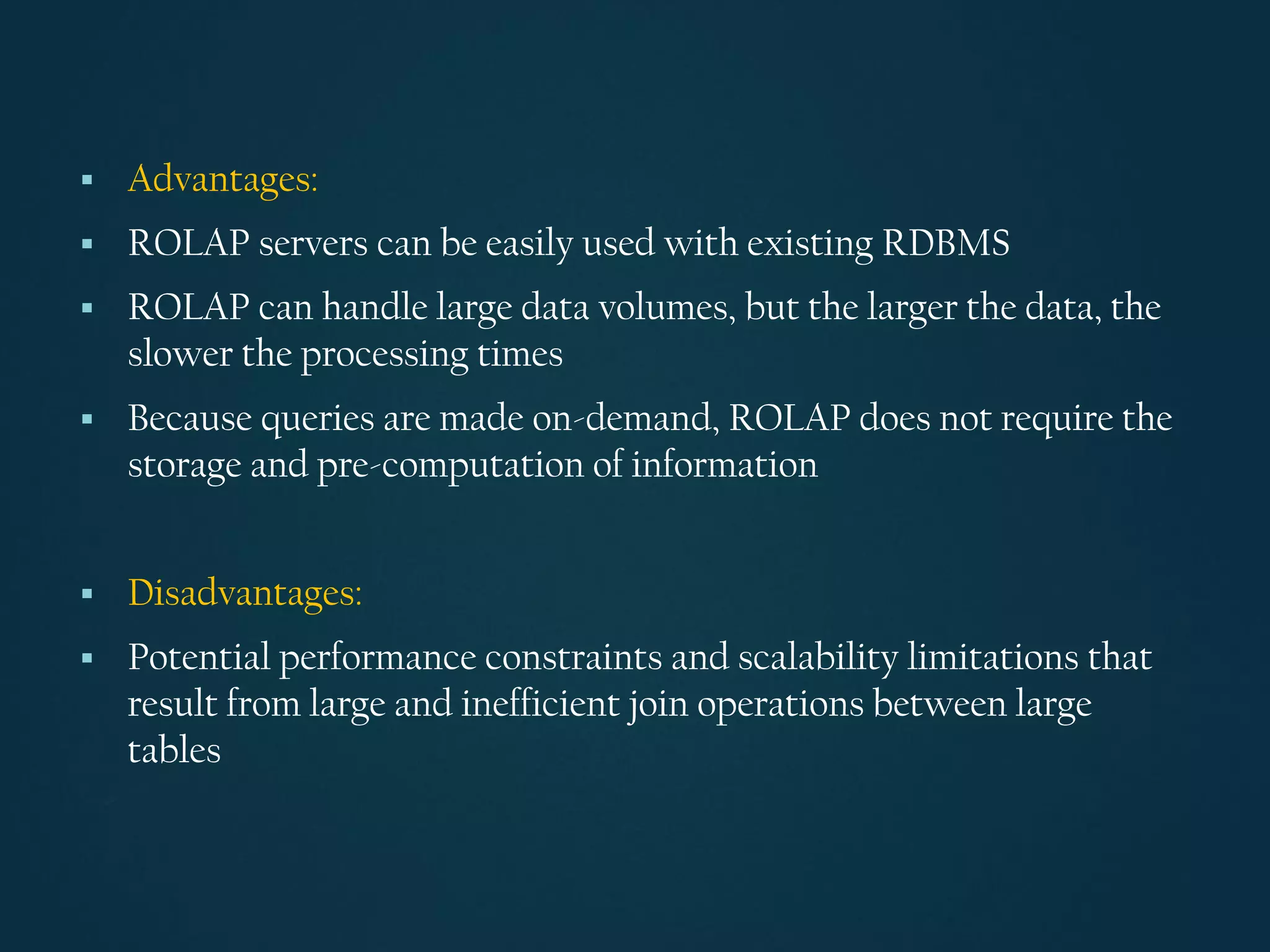 ▪ Advantages:
▪ ROLAP servers can be easily used with existing RDBMS
▪ ROLAP can handle large data volumes, but the larger the data, the
slower the processing times
▪ Because queries are made on-demand, ROLAP does not require the
storage and pre-computation of information
▪ Disadvantages:
▪ Potential performance constraints and scalability limitations that
result from large and inefficient join operations between large
tables
 