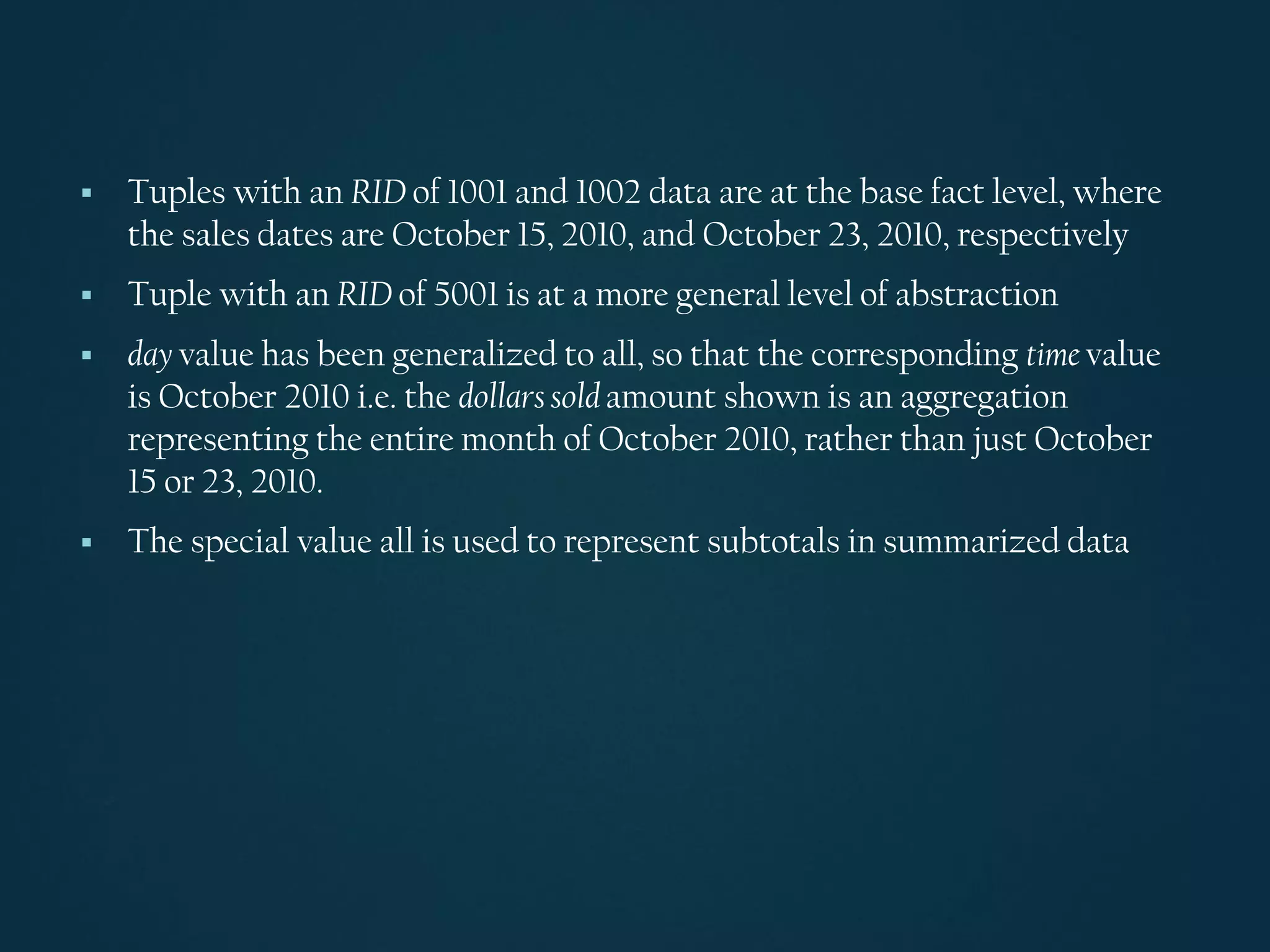 ▪ Tuples with an RID of 1001 and 1002 data are at the base fact level, where
the sales dates are October 15, 2010, and October 23, 2010, respectively
▪ Tuple with an RID of 5001 is at a more general level of abstraction
▪ day value has been generalized to all, so that the corresponding time value
is October 2010 i.e. the dollarssold amount shown is an aggregation
representing the entire month of October 2010, rather than just October
15 or 23, 2010.
▪ The special value all is used to represent subtotals in summarized data
 