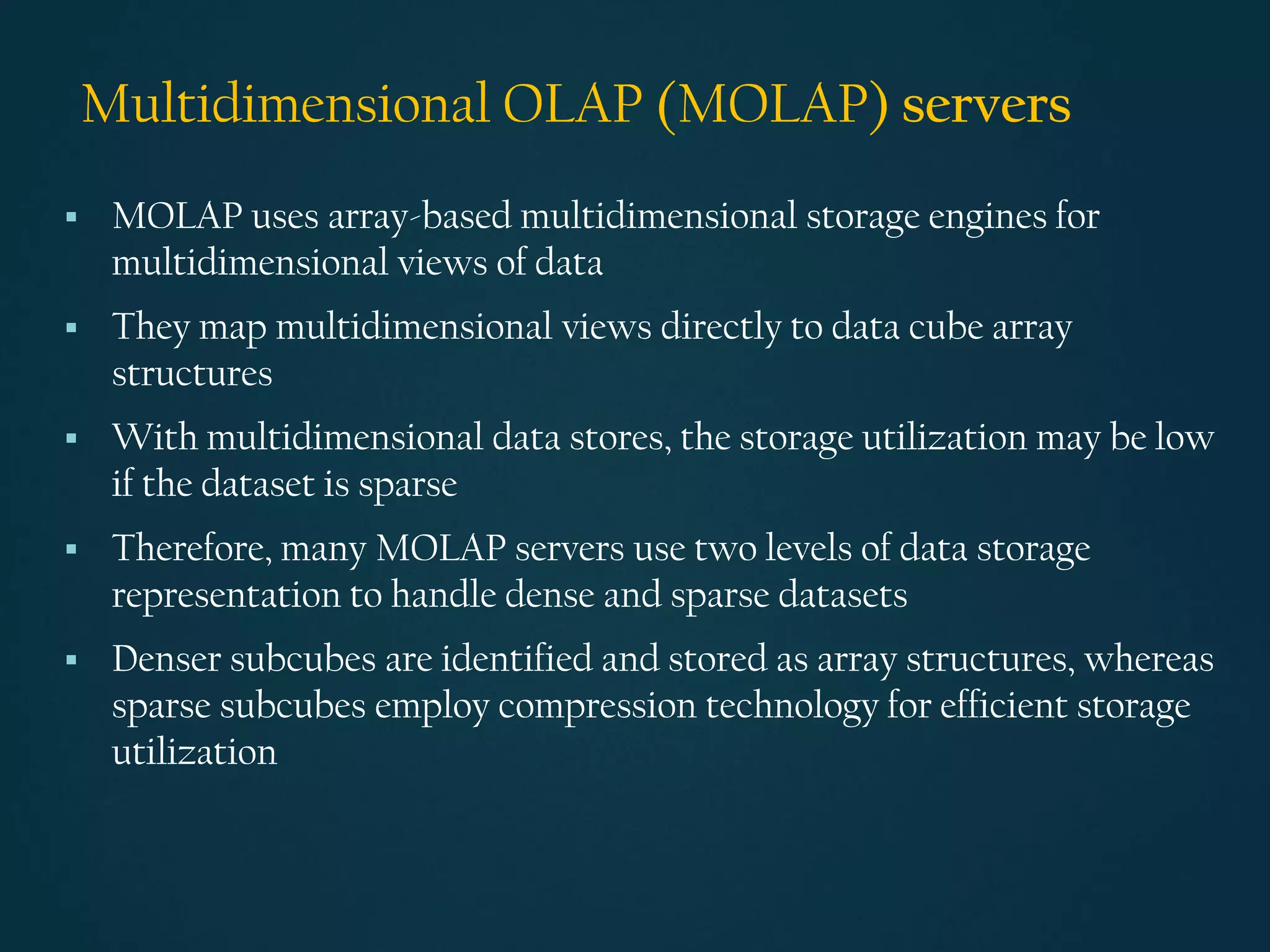 Multidimensional OLAP (MOLAP) servers
▪ MOLAP uses array-based multidimensional storage engines for
multidimensional views of data
▪ They map multidimensional views directly to data cube array
structures
▪ With multidimensional data stores, the storage utilization may be low
if the dataset is sparse
▪ Therefore, many MOLAP servers use two levels of data storage
representation to handle dense and sparse datasets
▪ Denser subcubes are identified and stored as array structures, whereas
sparse subcubes employ compression technology for efficient storage
utilization
 