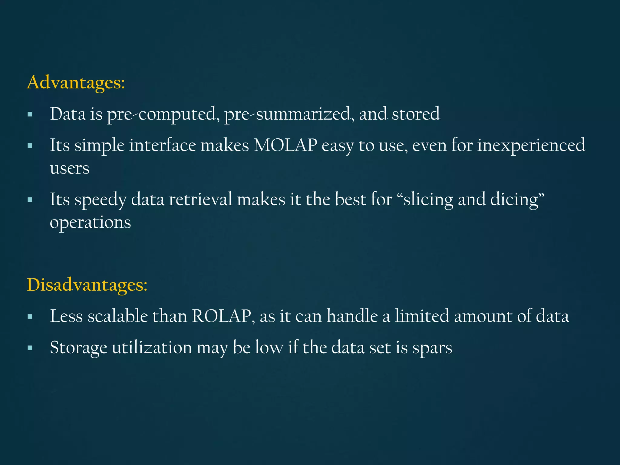 Advantages:
▪ Data is pre-computed, pre-summarized, and stored
▪ Its simple interface makes MOLAP easy to use, even for inexperienced
users
▪ Its speedy data retrieval makes it the best for “slicing and dicing”
operations
Disadvantages:
▪ Less scalable than ROLAP, as it can handle a limited amount of data
▪ Storage utilization may be low if the data set is spars
 