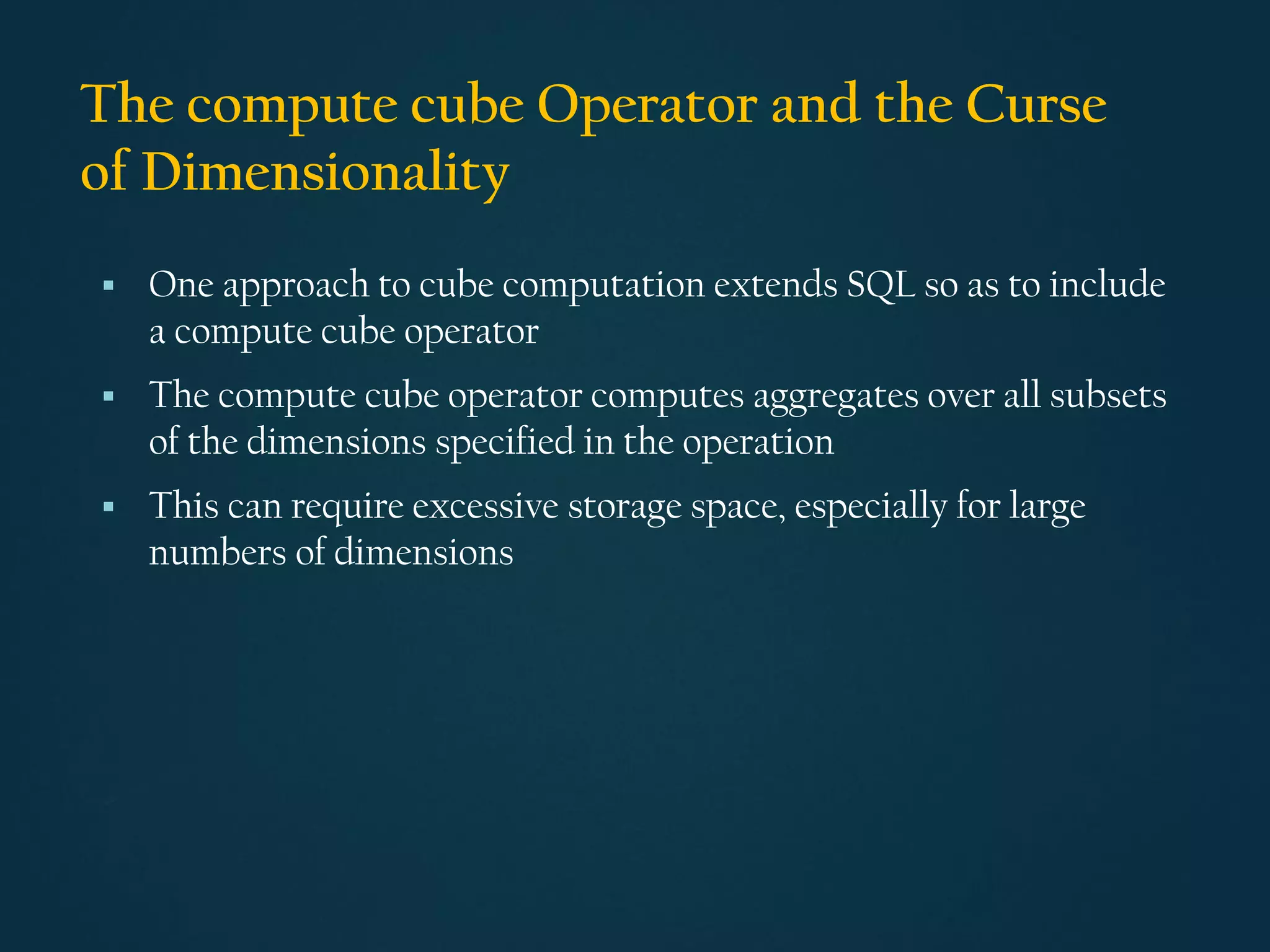 The compute cube Operator and the Curse
of Dimensionality
▪ One approach to cube computation extends SQL so as to include
a compute cube operator
▪ The compute cube operator computes aggregates over all subsets
of the dimensions specified in the operation
▪ This can require excessive storage space, especially for large
numbers of dimensions
 