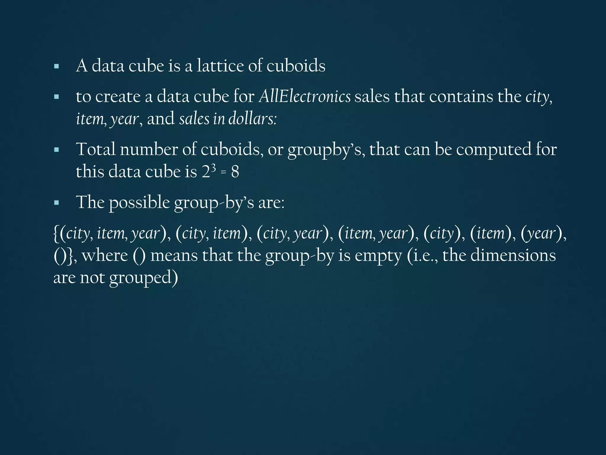 ▪ A data cube is a lattice of cuboids
▪ to create a data cube for AllElectronics sales that contains the city,
item, year, and sales in dollars:
▪ Total number of cuboids, or groupby’s, that can be computed for
this data cube is 23 = 8
▪ The possible group-by’s are:
{(city, item, year), (city, item), (city, year), (item, year), (city), (item), (year),
()}, where () means that the group-by is empty (i.e., the dimensions
are not grouped)
 