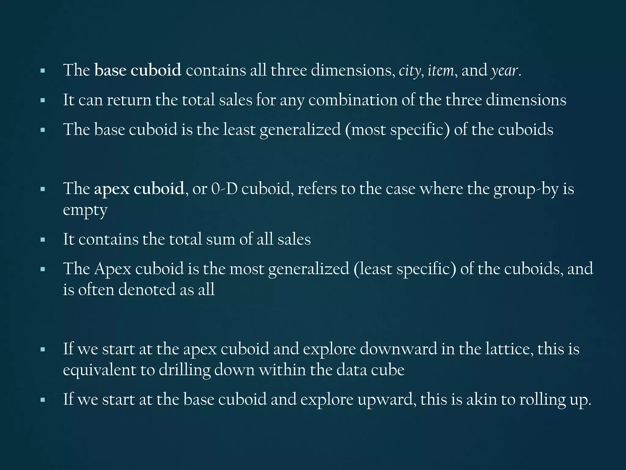 ▪ The base cuboid contains all three dimensions, city, item, and year.
▪ It can return the total sales for any combination of the three dimensions
▪ The base cuboid is the least generalized (most specific) of the cuboids
▪ The apex cuboid, or 0-D cuboid, refers to the case where the group-by is
empty
▪ It contains the total sum of all sales
▪ The Apex cuboid is the most generalized (least specific) of the cuboids, and
is often denoted as all
▪ If we start at the apex cuboid and explore downward in the lattice, this is
equivalent to drilling down within the data cube
▪ If we start at the base cuboid and explore upward, this is akin to rolling up.
 