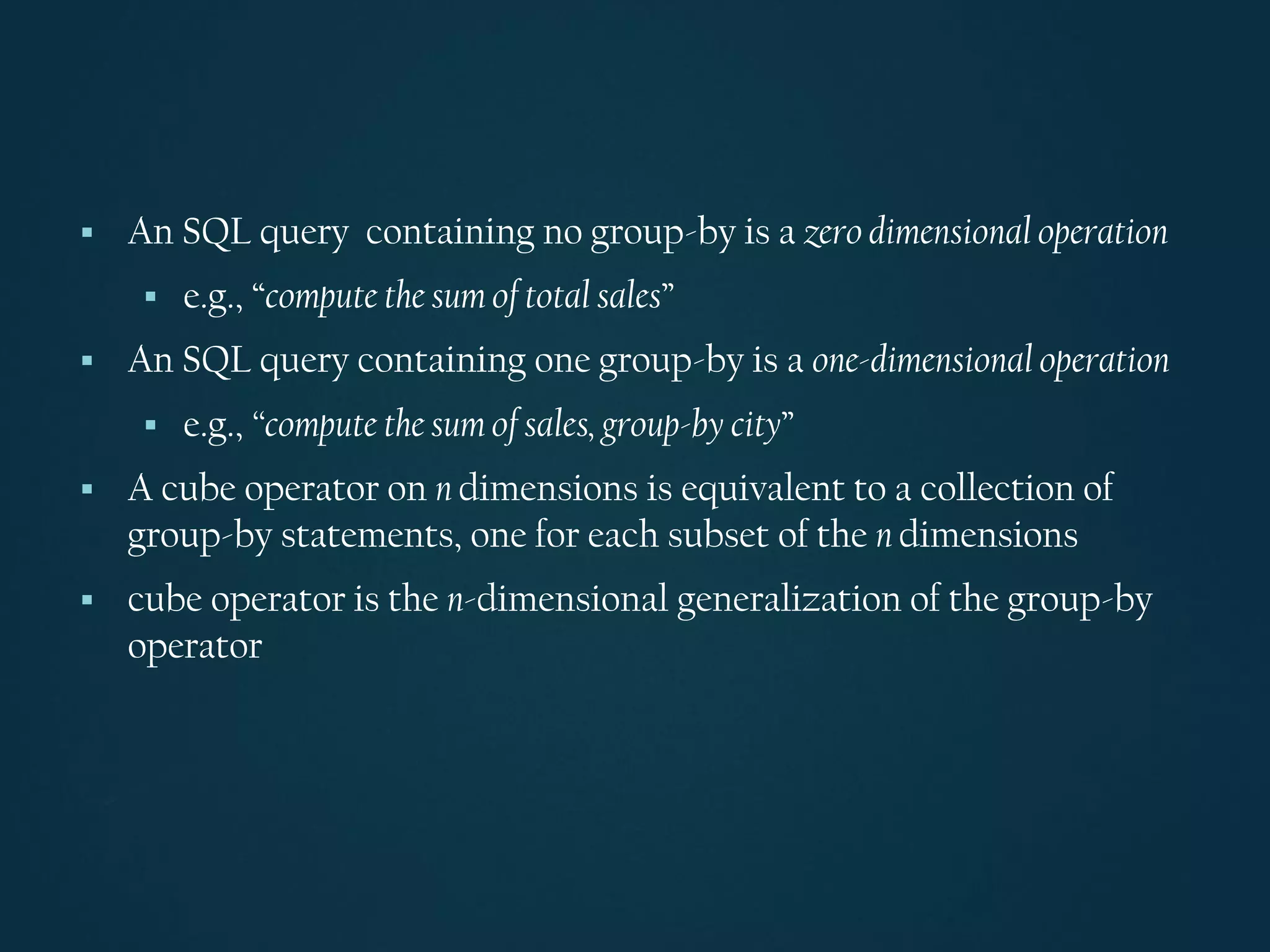 ▪ An SQL query containing no group-by is a zero dimensional operation
▪ e.g., “compute the sum of total sales”
▪ An SQL query containing one group-by is a one-dimensional operation
▪ e.g., “compute the sum of sales, group-by city”
▪ A cube operator on n dimensions is equivalent to a collection of
group-by statements, one for each subset of the n dimensions
▪ cube operator is the n-dimensional generalization of the group-by
operator
 