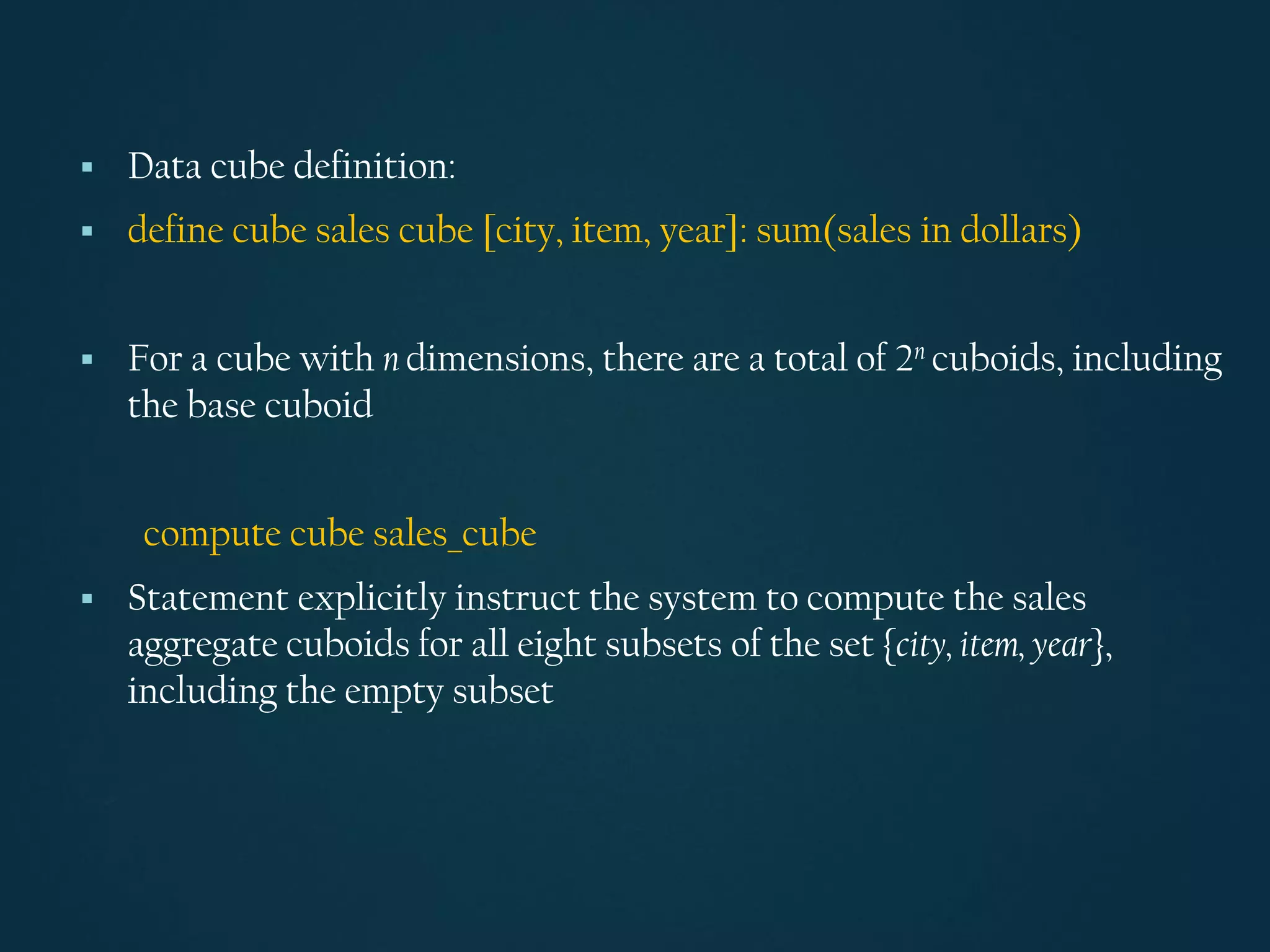 ▪ Data cube definition:
▪ define cube sales cube [city, item, year]: sum(sales in dollars)
▪ For a cube with n dimensions, there are a total of 2n cuboids, including
the base cuboid
compute cube sales_cube
▪ Statement explicitly instruct the system to compute the sales
aggregate cuboids for all eight subsets of the set {city, item, year},
including the empty subset
 