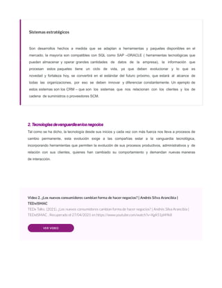 Sistemas estratégicos
Son desarrollos hechos a medida que se adaptan a herramientas y paquetes disponibles en el
mercado, la mayoría son compatibles con SQL como SAP –ORACLE ( herramientas tecnológicas que
pueden almacenar y operar grandes cantidades de datos de la empresa), la información que
procesan estos paquetes tiene un ciclo de vida, ya que deben evolucionar y lo que es
novedad y fortaleza hoy, se convertirá en el estándar del futuro próximo, que estará al alcance de
todas las organizaciones, por eso se deben innovar y diferenciar constantemente. Un ejemplo de
estos sistemas son los CRM – que son los sistemas que nos relacionan con los clientes y los de
cadena de suministros o proveedores SCM.
2. Tecnologías devanguardiaenlos negocios
Tal como se ha dicho, la tecnología desde sus inicios y cada vez con más fuerza nos lleva a procesos de
cambio permanente, esta evolución exige a las compañías estar a la vanguardia tecnológica,
incorporando herramientas que permiten la evolución de sus procesos productivos, administrativos y de
relación con sus clientes, quienes han cambiado su comportamiento y demandan nuevas maneras
de interacción.
Video 2. ¿Los nuevos consumidores cambian forma de hacer negocios? | Andrés Silva Arancibia |
TEDxISMAC
TEDx Talks. (2021). ¿Los nuevos consumidores cambian forma de hacer negocios? | Andrés Silva Arancibia |
TEDxISMAC . Recuperado el 27/04/2021 en https://www.youtube.com/watch?v=XgA51jd49k8
VER VIDEO
 