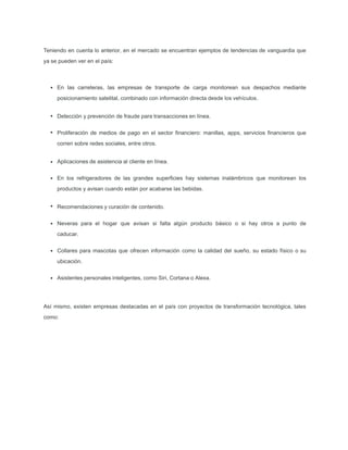 Teniendo en cuenta lo anterior, en el mercado se encuentran ejemplos de tendencias de vanguardia que
ya se pueden ver en el país:
En las carreteras, las empresas de transporte de carga monitorean sus despachos mediante
posicionamiento satelital, combinado con información directa desde los vehículos.
Detección y prevención de fraude para transacciones en línea.
Proliferación de medios de pago en el sector ﬁnanciero: manillas, apps, servicios ﬁnancieros que
corren sobre redes sociales, entre otros.
Aplicaciones de asistencia al cliente en línea.
En los refrigeradores de las grandes superﬁcies hay sistemas inalámbricos que monitorean los
productos y avisan cuando están por acabarse las bebidas.
Recomendaciones y curación de contenido.
Neveras para el hogar que avisan si falta algún producto básico o si hay otros a punto de
caducar.
Collares para mascotas que ofrecen información como la calidad del sueño, su estado físico o su
ubicación.
Asistentes personales inteligentes, como Siri, Cortana o Alexa.
Así mismo, existen empresas destacadas en el país con proyectos de transformación tecnológica, tales
como:
 