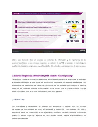 Ahora bien, teniendo claro el concepto de sistemas de información y la importancia de los
avances tecnológicos en las empresas respecto a la evolución de las TIC, se abordará el siguiente punto
que tiene implicaciones en procesos especíﬁcos de las diferentes dependencias o áreas de las empresas.
3. Sistemas integrales de administración (ERP, enterprise resource planning)
Teniendo en cuenta la información desarrollada en el presente espacio de aprendizaje y analizando
el momento tecnológico a nivel global con su evolución permanente, los sistemas integradores ERP,
son sistemas de vanguardia que deben ser adoptados por las empresas para integrar su base de
datos con los diferentes sistemas de información, de tal manera que se puedan articular y apoyar
todos los procesos tanto de la parte administrativa como en la operativa.
¿Qué es un ERP?
Son aplicaciones y herramientas de software que automatizan e integran tanto los procesos
del manejo de una empresa, así como su producción y distribución. Los sistemas ERP unen y
sincronizan todas las operaciones de la organización incluyendo: recursos humanos, contabilidad,
producción, ventas, proyectos y logística, así como también permite conectar a la empresa con sus
clientes y proveedores.
 