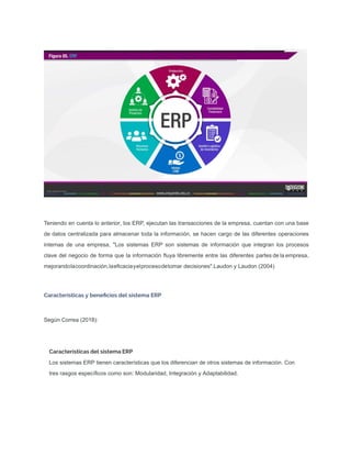 Teniendo en cuenta lo anterior, los ERP, ejecutan las transacciones de la empresa, cuentan con una base
de datos centralizada para almacenar toda la información, se hacen cargo de las diferentes operaciones
internas de una empresa, "Los sistemas ERP son sistemas de información que integran los procesos
clave del negocio de forma que la información ﬂuya libremente entre las diferentes partes de la empresa,
mejorandolacoordinación,laeﬁcaciayelprocesodetomar decisiones".Laudon y Laudon (2004)
Características y beneﬁcios del sistema ERP
Según Correa (2018):
Características del sistema ERP
Los sistemas ERP tienen características que los diferencian de otros sistemas de información. Con
tres rasgos especíﬁcos como son: Modularidad, Integración y Adaptabilidad.
 