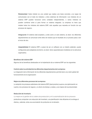 Modularidad: Cada módulo es una unidad que realiza una tarea concreta y es capaz de
comunicarse con el resto de módulos u otros sistemas de información. Los módulos de un
sistema ERP pueden funcionar como unidades independientes, o varios módulos se
pueden combinar entre sí para formar un sistema integrado. La empresa no tiene que
instalar todos los módulos del sistema ERP, solo aquellos que necesite en función de sus
procesos de negocio.
Integración: El sistema está acoplado y unido como un solo sistema, es decir, los diferentes
departamentos se comunican entre ellos de manera que el resultado de un proceso pasa a ser
el inicio de otro.
Adaptabilidad: El sistema ERP, a pesar de ser un software con un diseño estándar, puede
conﬁgurarse para adaptarse al entorno, es decir, tiene capacidad para modelarse en la estructura
organizativa.
Beneﬁcios del sistema ERP
Algunos de los beneﬁcios destacados en la implantación de un sistema ERP son los siguientes:
Control sobre la actividad de los diferentes departamentos de la empresa
La integración de la información de los diferentes departamentos permite tener una visión global del
funcionamiento de la organización
Mejora los diferentes procesos de la empresa
La adopción de procesos estándares del sistema ERP (best-practice) supone una optimización en
cuanto a los procesos de negocio, un ahorro de tiempo y costes y una mejora de la productividad.
Reducción de inventario
La mejora en la gestión de la cadena de producción y en la automatización de los procesos
productivos comportan una reducción del inventario, una planiﬁcación más eﬁciente en la entrega al
cliente y, además, evita una acumulación de productos en el almacén.
 