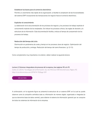 Establecer las bases para el comercio electrónico
Permite un crecimiento más rápido de la organización, al facilitar la ampliación de las funcionalidades
del sistema ERP incorporando las transacciones de negocio hacia el comercio electrónico.
Explicitar el conocimiento
La elaboración de la documentación de los procesos de negocio y los procesos de trabajo explicita el
conocimiento implícito de los empleados. Se indican los procesos críticos, las reglas de decisión y la
estructura de la información. Esta documentación facilita y reduce el tiempo de comprensión de los
procesos de trabajo.
Reducción del tiempo del ciclo
Disminución en parámetros de coste y tiempo en los procesos clave de negocio. Optimización del
tiempo de producción y entrega. Reducción del tiempo del cierre ﬁnanciero. (p.12-13)
Como complemento muy importante a lo anterior, deben realizar la siguiente lectura:
Lectura 2: Sistemas integradores de procesos de la empresa, leer páginas 90 a la 95
Cohen, D. (2014). Tecnologías de la Información. (6a. ed.) McGraw-Hill Interamericana. Página: 90.
http://crai.referencistas.com:2078/?il=702&pg=109
VER LECTURA
A continuación, en la siguiente ﬁgura se presenta la estructura de un sistema ERP, en la cual se puede
observar como la compañía centraliza toda su información de manera digital, organizada e integrada (lo
que se denomina base de datos central), para obtener el sistema de información general que se compone
de todos los sistemas de información de la empresa.
 