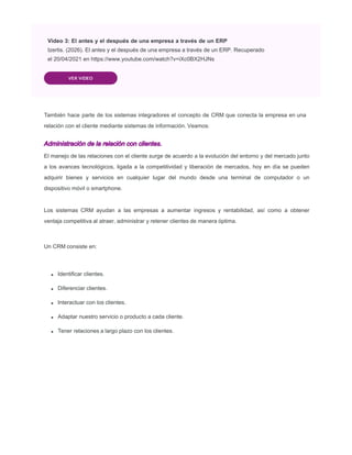VER VIDEO
También hace parte de los sistemas integradores el concepto de CRM que conecta la empresa en una
relación con el cliente mediante sistemas de información. Veamos:
Administración de la relación con clientes.
El manejo de las relaciones con el cliente surge de acuerdo a la evolución del entorno y del mercado junto
a los avances tecnológicos, ligada a la competitividad y liberación de mercados, hoy en día se pueden
adquirir bienes y servicios en cualquier lugar del mundo desde una terminal de computador o un
dispositivo móvil o smartphone.
Los sistemas CRM ayudan a las empresas a aumentar ingresos y rentabilidad, así como a obtener
ventaja competitiva al atraer, administrar y retener clientes de manera óptima.
Un CRM consiste en:
Identiﬁcar clientes.
Diferenciar clientes.
Interactuar con los clientes.
Adaptar nuestro servicio o producto a cada cliente.
Tener relaciones a largo plazo con los clientes.
Video 3: El antes y el después de una empresa a través de un ERP
Izertis. (2026). El antes y el después de una empresa a través de un ERP. Recuperado
el 20/04/2021 en https://www.youtube.com/watch?v=iXc0BX2HJNs
 