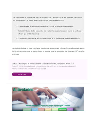 La siguiente lectura es muy importante, puesto que proporcionara información complementaria acerca
de los componentes que se deben tener en cuenta para la adquisición de sistemas ERP para las
empresas.
Lectura 4: Tecnologías de información en la cadena de suministro, leer páginas 97 a la 117.
Cohen, D. (2014). Tecnologías de la Información. (6a. ed.) McGraw-Hill Interamericana. Página: 97.
http://crai.referencistas.com:2078/?il=702&pg=116
VER LECTURA
Se debe tener en cuenta que, para la consecución y adquisición de los sistemas integradores
en una empresa, se deben tener aspectos muy importantes como son:
La determinación de requerimientos (analizar e indicar el sistema que se requiere).
Evaluación técnica de las propuestas (se evalúan las características en cuanto al hardware y
software que tendrá el sistema).
La evaluación ﬁnanciera de las propuestas (como se va a ﬁnanciar el sistema determinado).
 