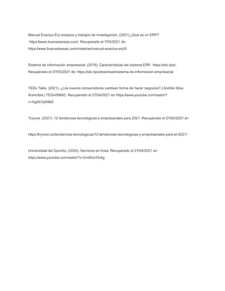 Manual Exactus Erp ensayos y trabajos de investigación. (2021) ¿Qué es un ERP?
https:/
/www.buenastareas.com/. Recuperado el 7/05/2021 de:
https:/
/www.buenastareas.com/materias/manual-exactus-erp/0
Sistema de información empresarial. (2018). Características del sistema ERP. https:/
/silo.tips/.
Recuperado el 07/05/2021 de: https:/
/silo.tips/download/sistema-de-informacion-empresarial
TEDx Talks. (2021). ¿Los nuevos consumidores cambian forma de hacer negocios? | Andrés Silva
Arancibia | TEDxISMAC. Recuperado el 27/04/2021 en https:/
/www.youtube.com/watch?
v=XgA51jd49k8
Trycore. (2021). 12 tendencias tecnológicas y empresariales para 2021. Recuperado el 27/04/2021 en
https:/
/trycore.co/tendencias-tecnologicas/12-tendencias-tecnologicas-y-empresariales-para-el-2021/
Universidad del Quindío. (2020). Servicios en línea. Recuperado el 27/04/2021 en
https:/
/www.youtube.com/watch?v=XndtGoYlo4g
 