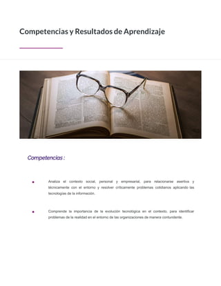 Competencias :
Competencias y Resultados de Aprendizaje
Analiza el contexto social, personal y empresarial, para relacionarse asertiva y
técnicamente con el entorno y resolver críticamente problemas cotidianos aplicando las
tecnologías de la información.
Comprende la importancia de la evolución tecnológica en el contexto, para identiﬁcar
problemas de la realidad en el entorno de las organizaciones de manera contundente.
 