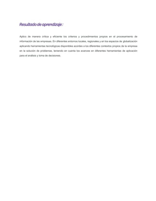 Resultadode aprendizaje :
Aplico de manera crítica y eﬁciente los criterios y procedimientos propios en el procesamiento de
información de las empresas. En diferentes entornos locales, regionales y en los espacios de globalización
aplicando herramientas tecnológicas disponibles acordes a los diferentes contextos propios de la empresa
en la solución de problemas, teniendo en cuenta los avances en diferentes herramientas de aplicación
para el análisis y toma de decisiones.
 