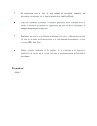 Requisitos:
Unidad 1
Es fundamental para el éxito de este espacio de aprendizaje establecer una
permanente comunicación con su docente, a través de la plataforma Moodle.
Todas las actividades autónomas y evaluativas propuestas deben realizarse. Para tal
efecto, es importante que realice una programación de cada una de las actividades y el
tiempo que requiere para su ejecución.
Descargue las lecturas y actividades propuestas. Así mismo, debe guardar una copia
de estas en la unidad de almacenamiento de la cual disponga (su computador, el drive,
memoria USB o disco duro).
Realice consultas adicionales en la biblioteca de la universidad y en buscadores
académicos, de manera que le permita profundizar la temática propuesta en la unidad de
aprendizaje.
 