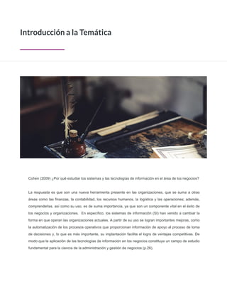Cohen (2009) ¿Por qué estudiar los sistemas y las tecnologías de información en el área de los negocios?
La respuesta es que son una nueva herramienta presente en las organizaciones, que se suma a otras
áreas como las finanzas, la contabilidad, los recursos humanos, la logística y las operaciones; además,
comprenderlas, así como su uso, es de suma importancia, ya que son un componente vital en el éxito de
los negocios y organizaciones. En específico, los sistemas de información (SI) han venido a cambiar la
forma en que operan las organizaciones actuales. A partir de su uso se logran importantes mejoras, como
la automatización de los procesos operativos que proporcionan información de apoyo al proceso de toma
de decisiones y, lo que es más importante, su implantación facilita el logro de ventajas competitivas. De
modo que la aplicación de las tecnologías de información en los negocios constituye un campo de estudio
fundamental para la ciencia de la administración y gestión de negocios (p.26).
Introducción a la Temática
 
